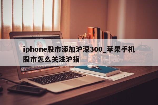 iphone股市添加沪深300_苹果手机股市怎么关注沪指